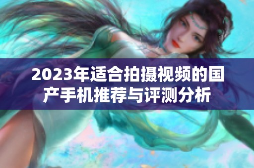 2023年适合拍摄视频的国产手机推荐与评测分析