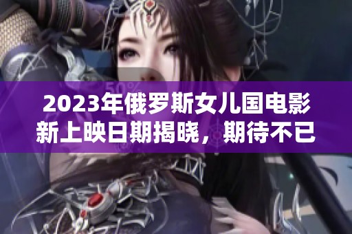 2023年俄罗斯女儿国电影新上映日期揭晓，期待不已