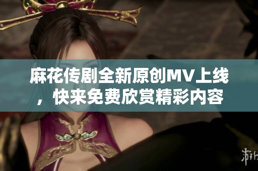 麻花传剧全新原创MV上线，快来免费欣赏精彩内容