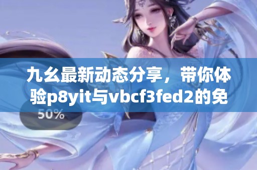 九幺最新动态分享，带你体验p8yit与vbcf3fed2的免费内容