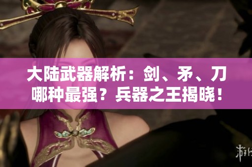 大陆武器解析：剑、矛、刀哪种最强？兵器之王揭晓！