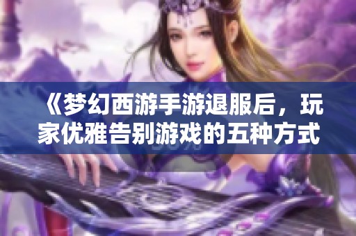 《梦幻西游手游退服后，玩家优雅告别游戏的五种方式》