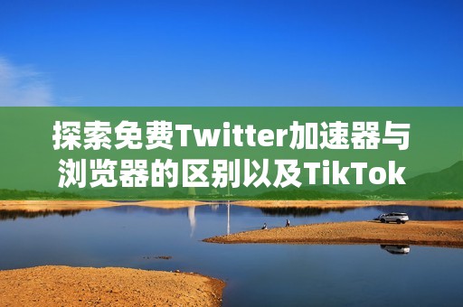 探索免费Twitter加速器与浏览器的区别以及TikTok加速器的优势