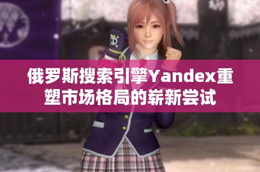 俄罗斯搜索引擎Yandex重塑市场格局的崭新尝试