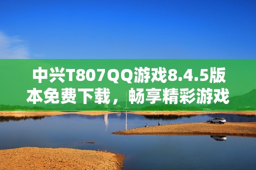 中兴T807QQ游戏8.4.5版本免费下载，畅享精彩游戏体验