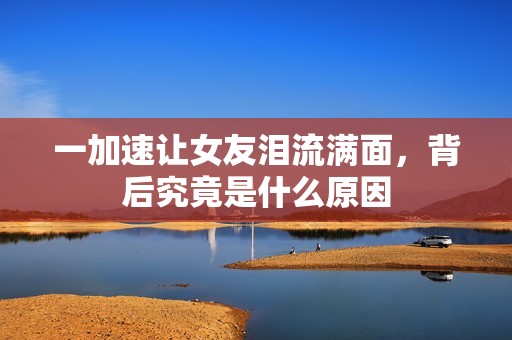 一加速让女友泪流满面，背后究竟是什么原因