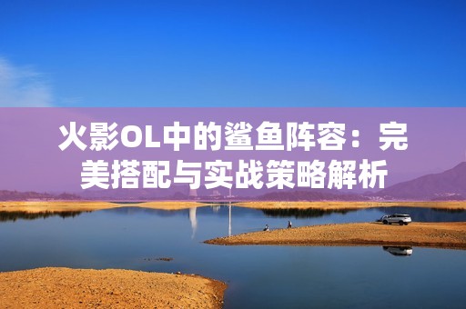 火影OL中的鲨鱼阵容：完美搭配与实战策略解析