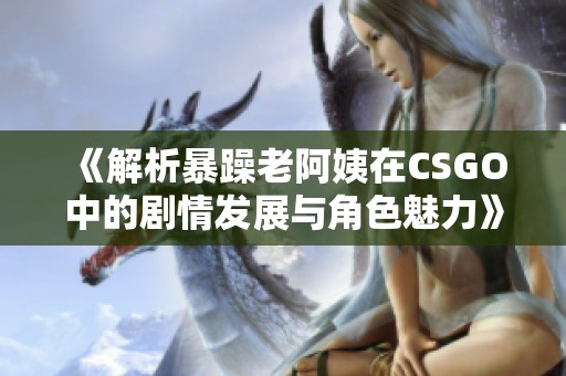 《解析暴躁老阿姨在CSGO中的剧情发展与角色魅力》