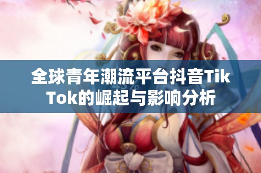 全球青年潮流平台抖音TikTok的崛起与影响分析
