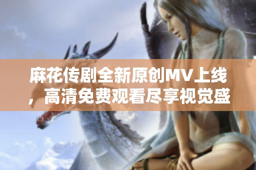 麻花传剧全新原创MV上线，高清免费观看尽享视觉盛宴