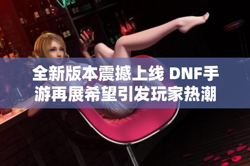 全新版本震撼上线 DNF手游再展希望引发玩家热潮