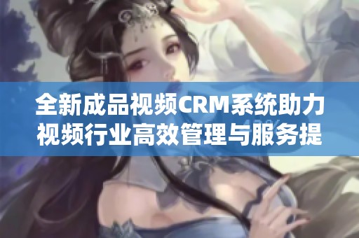 全新成品视频CRM系统助力视频行业高效管理与服务提升