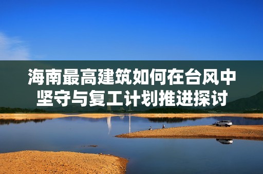 海南最高建筑如何在台风中坚守与复工计划推进探讨