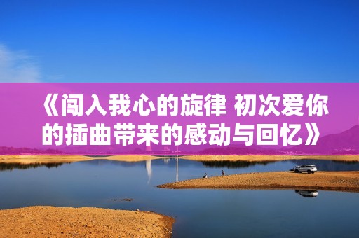 《闯入我心的旋律 初次爱你的插曲带来的感动与回忆》