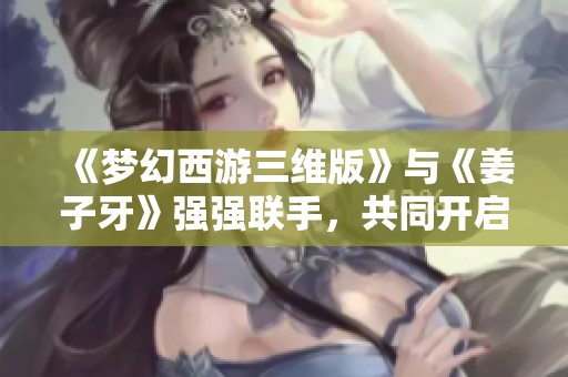 《梦幻西游三维版》与《姜子牙》强强联手，共同开启精彩联动活动