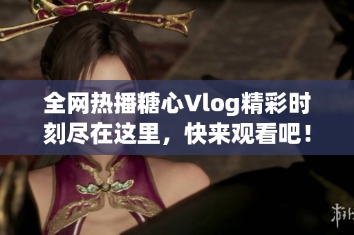 全网热播糖心Vlog精彩时刻尽在这里，快来观看吧！