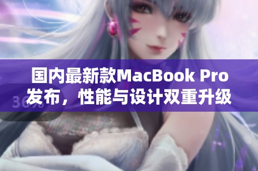 国内最新款MacBook Pro发布，性能与设计双重升级体验提升