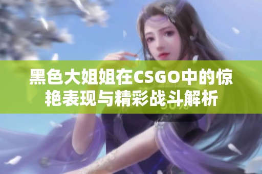 黑色大姐姐在CSGO中的惊艳表现与精彩战斗解析