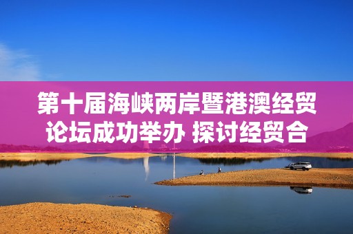 第十届海峡两岸暨港澳经贸论坛成功举办 探讨经贸合作新机遇