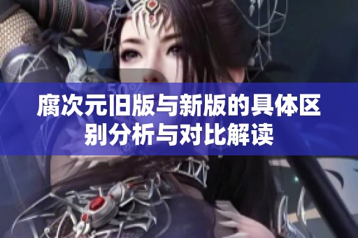 腐次元旧版与新版的具体区别分析与对比解读