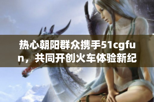 热心朝阳群众携手51cgfun，共同开创火车体验新纪元