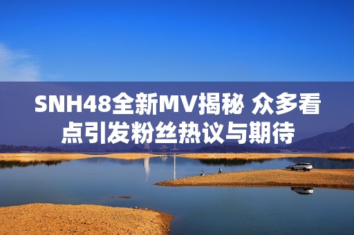 SNH48全新MV揭秘 众多看点引发粉丝热议与期待