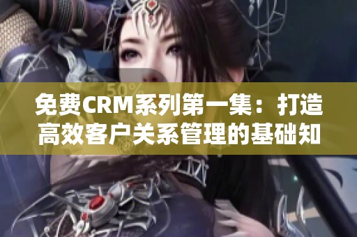 免费CRM系列第一集：打造高效客户关系管理的基础知识