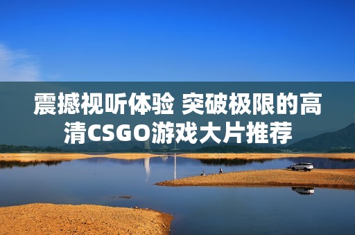 震撼视听体验 突破极限的高清CSGO游戏大片推荐