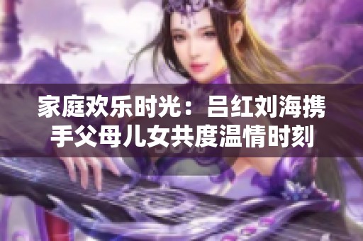 家庭欢乐时光：吕红刘海携手父母儿女共度温情时刻