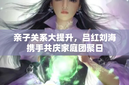 亲子关系大提升，吕红刘海携手共庆家庭团聚日