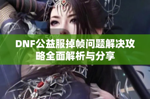 DNF公益服掉帧问题解决攻略全面解析与分享