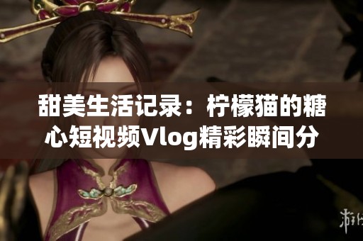 甜美生活记录：柠檬猫的糖心短视频Vlog精彩瞬间分享