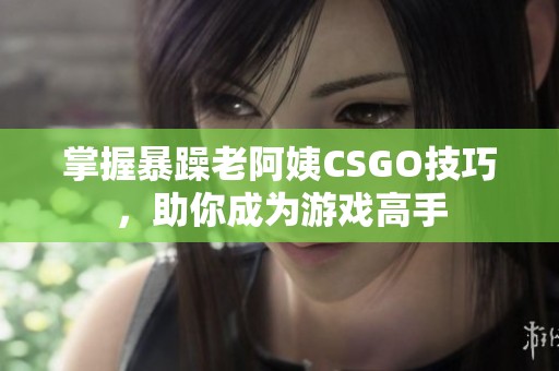 掌握暴躁老阿姨CSGO技巧，助你成为游戏高手