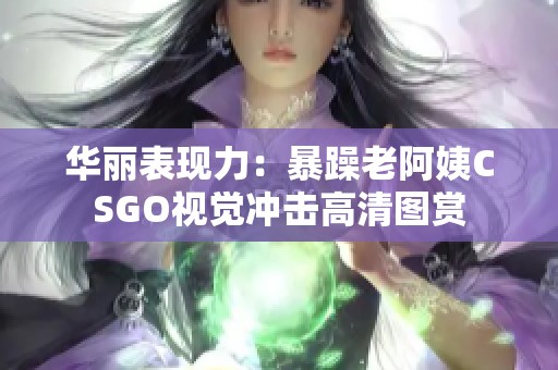 华丽表现力：暴躁老阿姨CSGO视觉冲击高清图赏