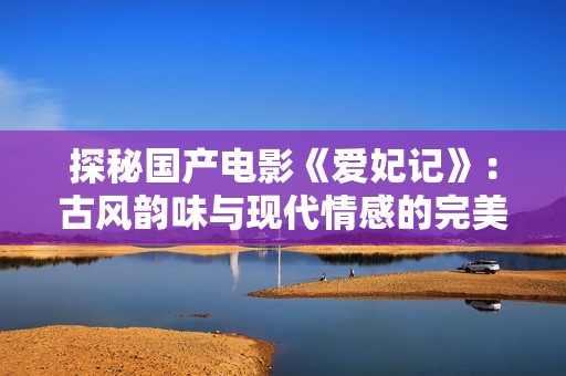 探秘国产电影《爱妃记》：古风韵味与现代情感的完美结合