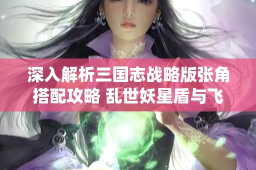 深入解析三国志战略版张角搭配攻略 乱世妖星盾与飞仙骑完美结合之道