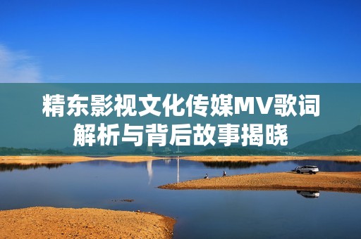 精东影视文化传媒MV歌词解析与背后故事揭晓