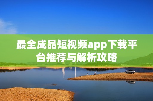 最全成品短视频app下载平台推荐与解析攻略