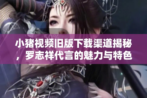 小猪视频旧版下载渠道揭秘，罗志祥代言的魅力与特色