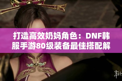 打造高效奶妈角色：DNF韩服手游80级装备最佳搭配解析