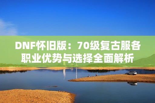 DNF怀旧版：70级复古服各职业优势与选择全面解析