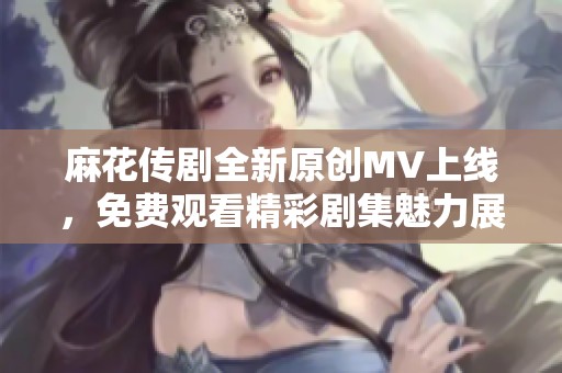 麻花传剧全新原创MV上线，免费观看精彩剧集魅力展现