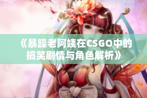 《暴躁老阿姨在CSGO中的搞笑剧情与角色解析》