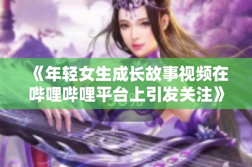 《年轻女生成长故事视频在哔哩哔哩平台上引发关注》