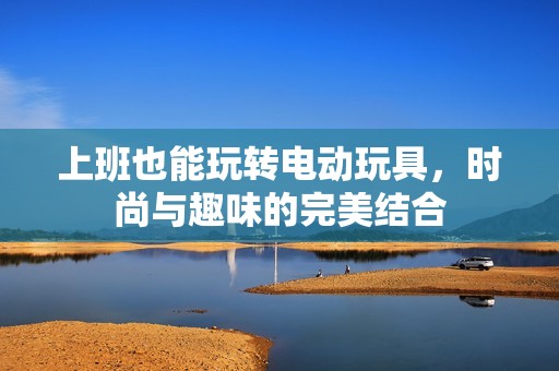 上班也能玩转电动玩具，时尚与趣味的完美结合