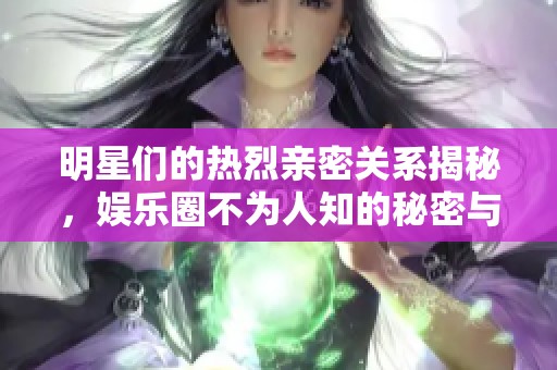 明星们的热烈亲密关系揭秘，娱乐圈不为人知的秘密与故事