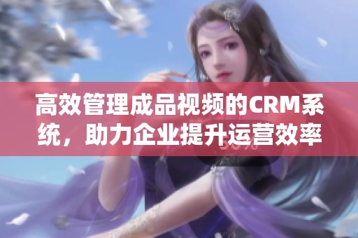 高效管理成品视频的CRM系统，助力企业提升运营效率