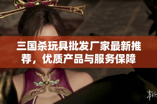 三国杀玩具批发厂家最新推荐，优质产品与服务保障