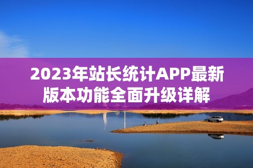 2023年站长统计APP最新版本功能全面升级详解