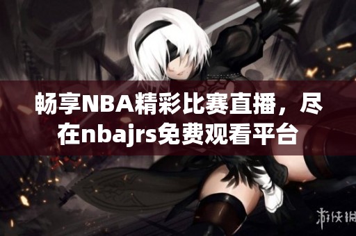 畅享NBA精彩比赛直播，尽在nbajrs免费观看平台